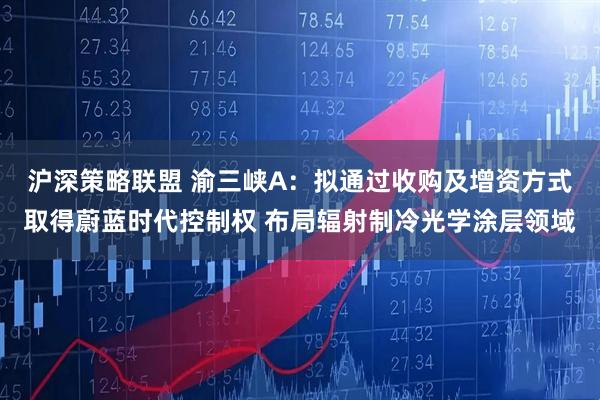 沪深策略联盟 渝三峡A：拟通过收购及增资方式取得蔚蓝时代控制权 布局辐射制冷光学涂层领域