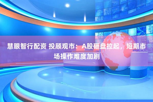 慧眼智行配资 投顾观市：A股砸盘拉起，短期市场操作难度加剧