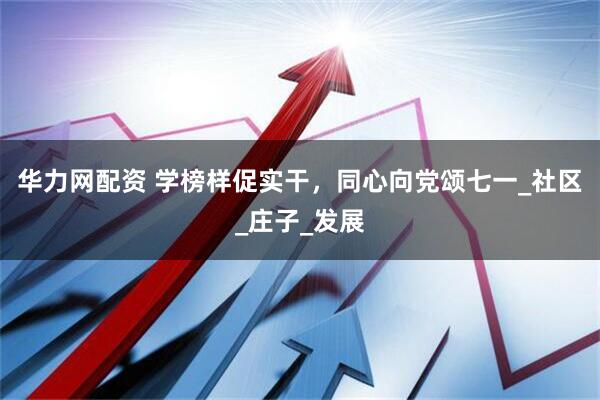华力网配资 学榜样促实干，同心向党颂七一_社区_庄子_发展