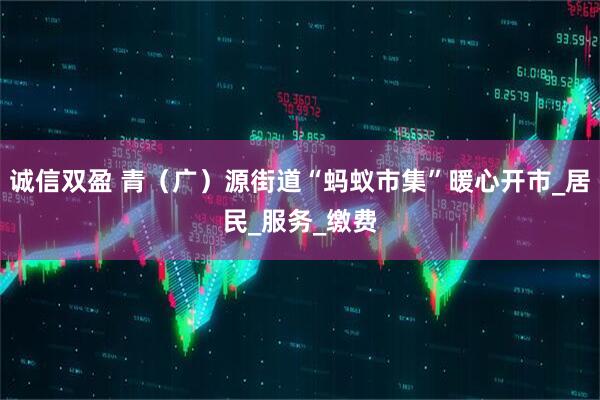 诚信双盈 青（广）源街道“蚂蚁市集”暖心开市_居民_服务_缴费