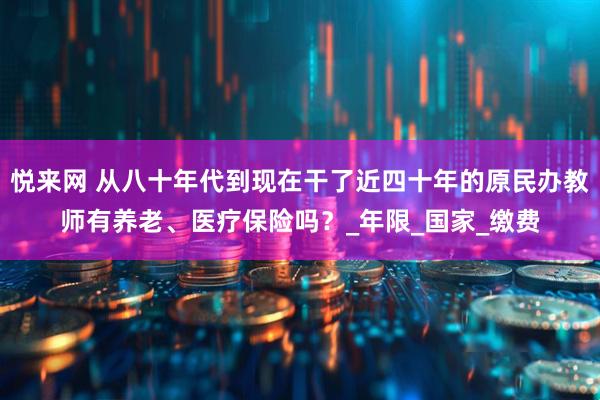 悦来网 从八十年代到现在干了近四十年的原民办教师有养老、医疗保险吗？_年限_国家_缴费
