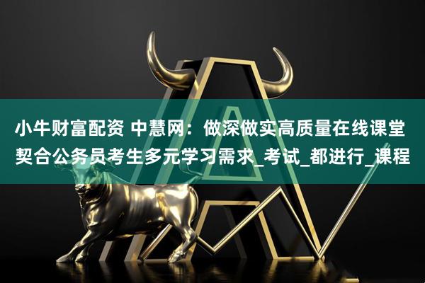 小牛财富配资 中慧网：做深做实高质量在线课堂 契合公务员考生多元学习需求_考试_都进行_课程