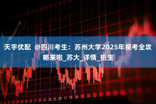 天宇优配  @四川考生：苏州大学2025年报考全攻略来啦_苏大_详情_招生
