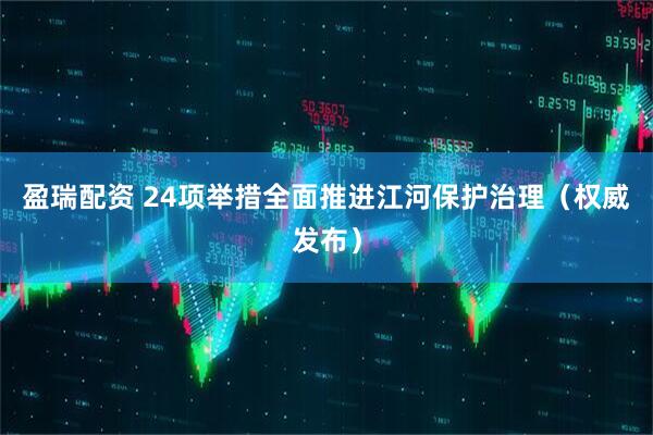 盈瑞配资 24项举措全面推进江河保护治理（权威发布）