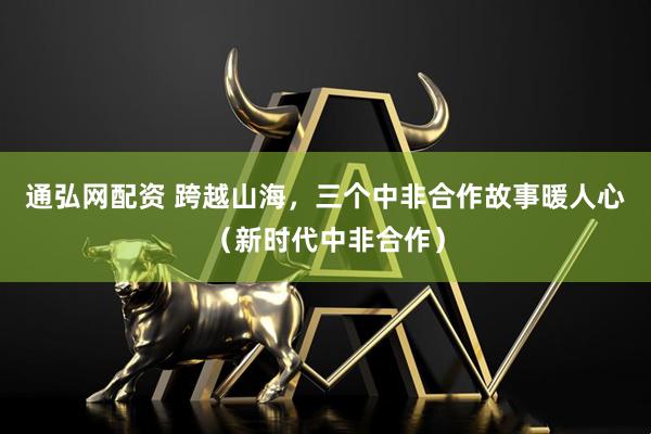通弘网配资 跨越山海，三个中非合作故事暖人心（新时代中非合作）