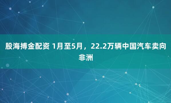 股海搏金配资 1月至5月，22.2万辆中国汽车卖向非洲