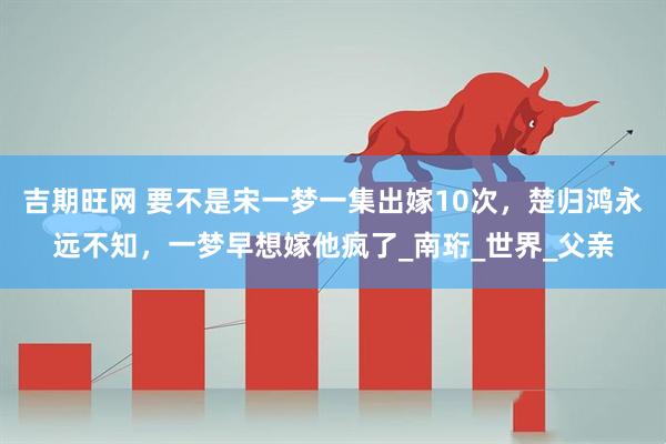 吉期旺网 要不是宋一梦一集出嫁10次，楚归鸿永远不知，一梦早想嫁他疯了_南珩_世界_父亲