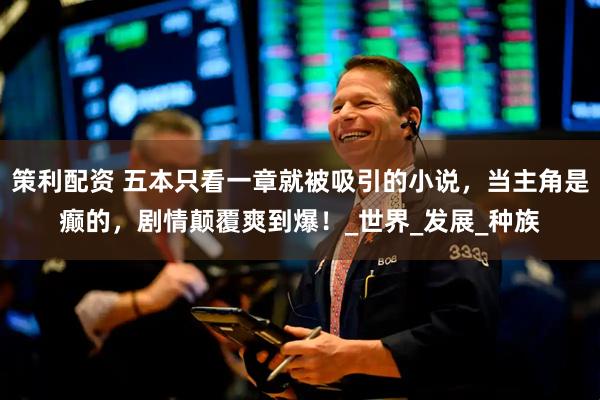 策利配资 五本只看一章就被吸引的小说，当主角是癫的，剧情颠覆爽到爆！_世界_发展_种族