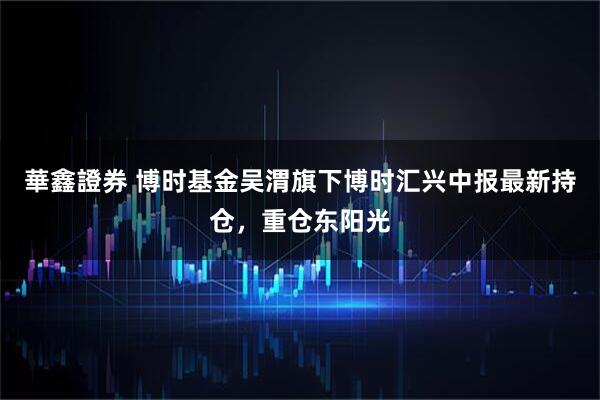 華鑫證券 博时基金吴渭旗下博时汇兴中报最新持仓，重仓东阳光
