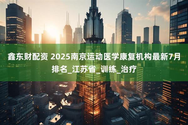 鑫东财配资 2025南京运动医学康复机构最新7月排名_江苏省_训练_治疗