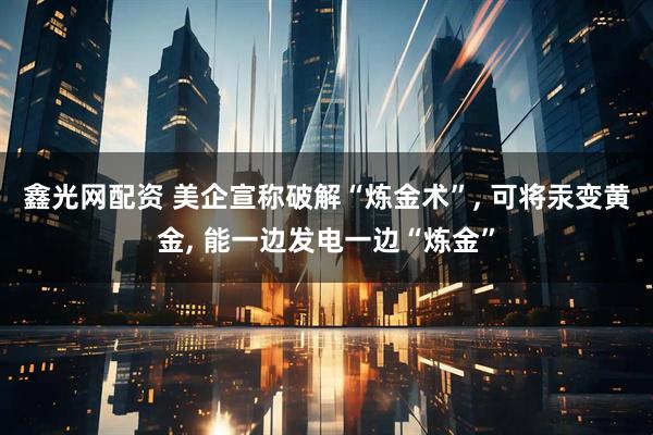 鑫光网配资 美企宣称破解“炼金术”, 可将汞变黄金, 能一边发电一边“炼金”