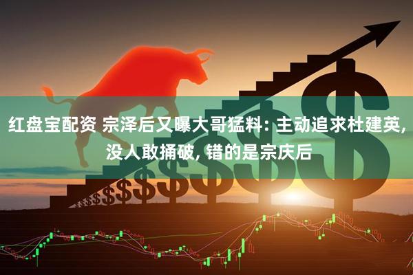 红盘宝配资 宗泽后又曝大哥猛料: 主动追求杜建英, 没人敢捅破, 错的是宗庆后