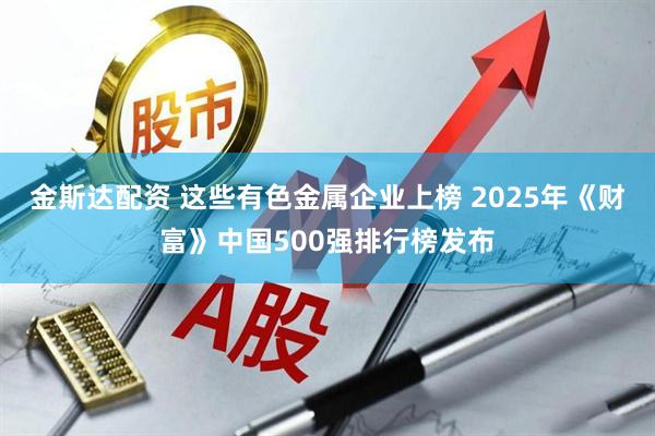 金斯达配资 这些有色金属企业上榜 2025年《财富》中国500强排行榜发布