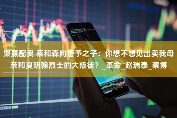 聚赢配资 蔡和森向警予之子：你想不想见出卖我母亲和夏明翰烈士的大叛徒？_革命_赵瑞泰_蔡博