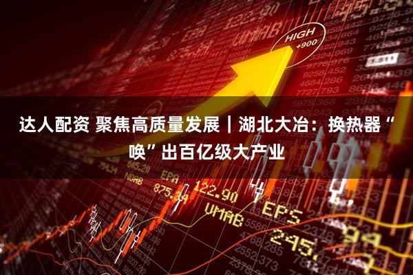 达人配资 聚焦高质量发展｜湖北大冶：换热器“唤”出百亿级大产业