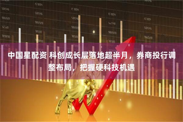 中国星配资 科创成长层落地超半月，券商投行调整布局，把握硬科技机遇