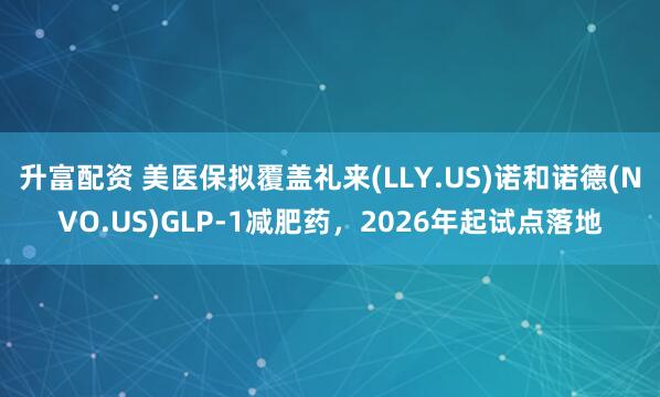 升富配资 美医保拟覆盖礼来(LLY.US)诺和诺德(NVO.US)GLP-1减肥药，2026年起试点落地