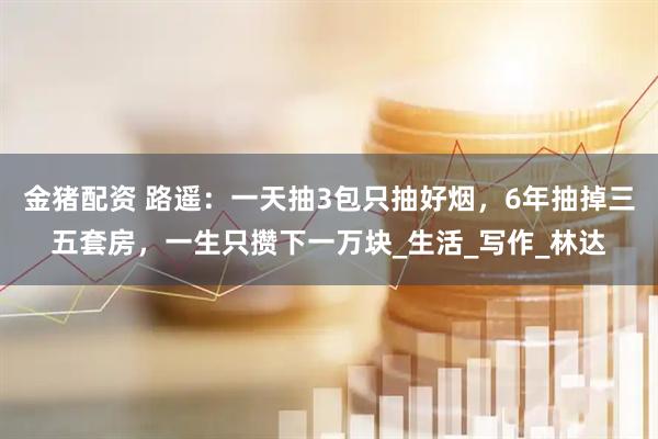 金猪配资 路遥：一天抽3包只抽好烟，6年抽掉三五套房，一生只攒下一万块_生活_写作_林达