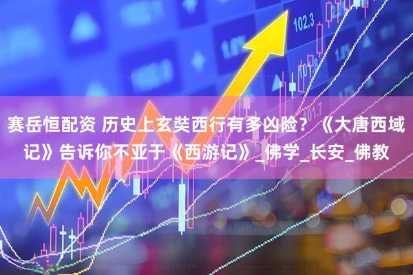 赛岳恒配资 历史上玄奘西行有多凶险？《大唐西域记》告诉你不亚于《西游记》_佛学_长安_佛教