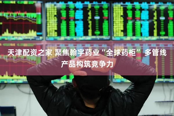 天津配资之家 聚焦翰宇药业“全球药柜” 多管线产品构筑竞争力